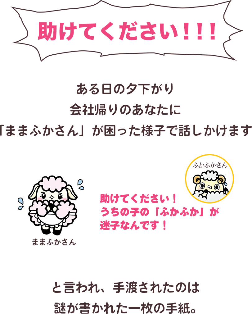 助けてください！　ある日の夕下がり、会社帰りのあなたに「ままふかさん」が困った様子で話しかけます。ままふかさん「助けてください！うちの子の『ふかふか』が迷子なんです！」と言われ手渡されたのは、謎が書かれた一枚の手紙。